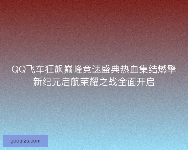 QQ飞车狂飙巅峰竞速盛典热血集结燃擎新纪元启航荣耀之战全面开启 QQ飞车狂飙巅峰竞速盛典热血集结燃擎新纪元启航荣耀之战全面开启