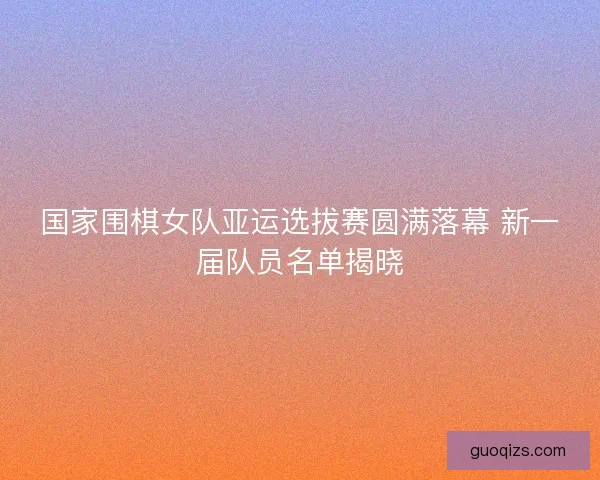 国家围棋女队亚运选拔赛圆满落幕 新一届队员名单揭晓